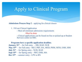 Admissions Process Step 2 – applying for clinical classes
1. Fill out Clinical Application
- Meet all minimum admissions requirements
-Must be done
- Clinical applications can be found on-line or picked up at Student
Services center on HSC.
Programs have a specific application deadline.
January 31st – for Fall entry - DH, RAD, NUR
May 15th – for Fall entry - MLT, PBT, DA, MED, PHM, MTH, EMS, SIM
July 31st – for Spring entry - NUR, RAD
Sept 15th – for Spring entry – PBT, EMS, MA
Dec 15th – summer entry - LPN to RN
Apply to Clinical Program
 