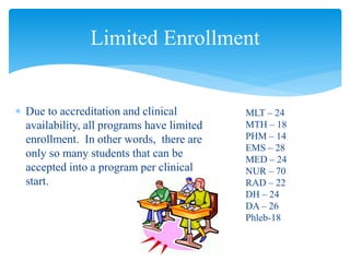  Due to accreditation and clinical
availability, all programs have limited
enrollment. In other words, there are
only so many students that can be
accepted into a program per clinical
start.
Limited Enrollment
MLT – 24
MTH – 18
PHM – 14
EMS – 28
MED – 24
NUR – 70
RAD – 22
DH – 24
DA – 26
Phleb-18
 