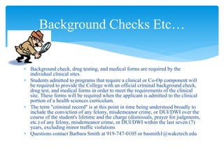  Background check, drug testing, and medical forms are required by the
individual clinical sites.
 Students admitted to programs that require a clinical or Co-Op component will
be required to provide the College with an official criminal background check,
drug test, and medical forms in order to meet the requirements of the clinical
site. These forms will be required when the applicant is admitted to the clinical
portion of a health sciences curriculum.
 The term "criminal record" is at this point in time being understood broadly to
include the conviction of any felony, misdemeanor crime, or DUI/DWI over the
course of the student's lifetime and the charge (dismissals, prayer for judgments,
etc.) of any felony, misdemeanor crime, or DUI/DWI within the last seven (7)
years, excluding minor traffic violations
 Questions contact Barbara Smith at 919-747-0105 or basmith1@waketech.edu
Background Checks Etc…
 