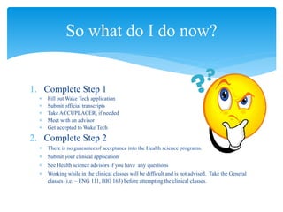 1. Complete Step 1
 Fill out Wake Tech application
 Submit official transcripts
 Take ACCUPLACER, if needed
 Meet with an advisor
 Get accepted to Wake Tech
2. Complete Step 2
 There is no guarantee of acceptance into the Health science programs.
 Submit your clinical application
 See Health science advisors if you have any questions
 Working while in the clinical classes will be difficult and is not advised. Take the General
classes (i.e. – ENG 111, BIO 163) before attempting the clinical classes.
So what do I do now?
 