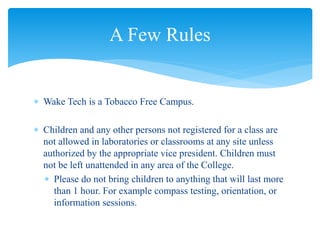  Wake Tech is a Tobacco Free Campus.
 Children and any other persons not registered for a class are
not allowed in laboratories or classrooms at any site unless
authorized by the appropriate vice president. Children must
not be left unattended in any area of the College.
 Please do not bring children to anything that will last more
than 1 hour. For example compass testing, orientation, or
information sessions.
A Few Rules
 