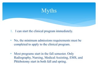 1. I can start the clinical program immediately.
• No, the minimum admissions requirements must be
completed to apply to the clinical program.
• Most programs start in the fall semester. Only
Radiography, Nursing, Medical Assisting, EMS, and
Phlebotomy start in both fall and spring.
Myths
 