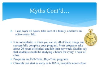 2. I can work 40 hours, take care of a family, and have an
active social life.
 It is not realistic to think you can do all of these things and
successfully complete your program. Most programs take
about 20 hours of clinical and lab time per week. Studies say
that students should be studying 2 hours for every 1 hour of
class.
 Programs are Full-Time, Day-Time programs.
 Clinicals can start as early as 6:30Am, hospitals never close.
Myths Cont’d…
 