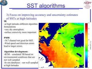 SST algorithms
3) Focus on improving accuracy and uncertainty estimates
of SSTs at high-latitudes
IR
-at high latitudes different algorithm
formulations
-very dry atmosphere.
-surface emissivity more important
PMW
-10.7 channel not good for SST.
-Wind speed and direction errors
lead to larger errors.
Algorithm development:
-RTM – simulated TB based on
environmental conditions that are
not well sampled
-In situ databases – not well sampled
at high latitudes
 