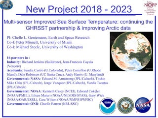 Multi-sensor Improved Sea Surface Temperature: continuing the
GHRSST partnership & improving Arctic data
PI: Chelle L. Gentemann, Earth and Space Research
Co-I: Peter Minnett, University of Miami
Co-I: Michael Steele, University of Washington
16 partners in :
Industry: Richard Jenkins (Saildrone), Jean-Francois Cayula
(Vencore)
Academia: Sandra Castro (U.Colorado), Peter Cornillon (U.Rhode
Island), Dale Robinson (UC Santa Cruz), Andy Harris (U. Maryland)
Governmental: NASA: Edward M. Armstrong (JPL/Caltech), Toshio
Mike Chin (JPL/Caltech), Jorge Vazquez (JPL/Caltech), Vardis Tsontos
(JPL/Caltech)
Governmental: NOAA: Kenneth Casey (NCEI), Edward Cokelet
(NOAA/PMEL), Eileen Maturi (NOAA/NESDIS/STAR), Gary Wick
(NOAA/OAR/ESRL), Cara Wilson (NOAA/NMFS/SWFSC)
Governmental: ONR: Charlie Barron (NRL/SSC)
New Project 2018 - 2023
 
