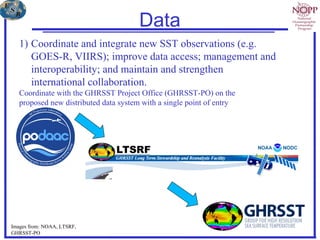 Data
1) Coordinate and integrate new SST observations (e.g.
GOES-R, VIIRS); improve data access; management and
interoperability; and maintain and strengthen
international collaboration.
Coordinate with the GHRSST Project Office (GHRSST-PO) on the
proposed new distributed data system with a single point of entry
Images from: NOAA, LTSRF,
GHRSST-PO
 