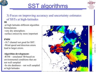 SST algorithms
3) Focus on improving accuracy and uncertainty estimates
of SSTs at high-latitudes
IR
-at high latitudes different algorithm
formulations
-very dry atmosphere.
-surface emissivity more important
PMW
-10.7 channel not good for SST.
-Wind speed and direction errors
lead to larger errors.
Algorithm development:
-RTM – simulated TB based on
environmental conditions that are
not well sampled
-In situ databases – not well sampled
at high latitudes
 