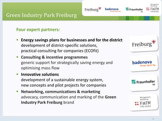 Four expert partners:
 Energy savings plans for businesses and for the district
development of district-specific solutions,
practical consulting for companies (ECOfit)
 Consulting & incentive programmes
generic support for strategically saving energy and
optimising mass flow
 Innovative solutions
development of a sustainable energy system,
new concepts and pilot projects for companies
 Networking, communications & marketing
advocacy, communication and marking of the Green
Industry Park Freiburg brand
Green Industry Park Freiburg
6
 