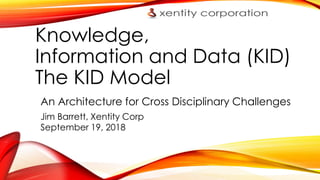 Knowledge,
Information and Data (KID)
The KID Model
An Architecture for Cross Disciplinary Challenges
Jim Barrett, Xentity Corp
September 19, 2018
 