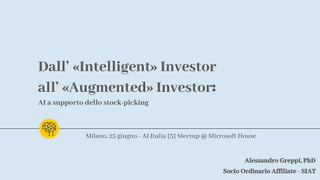 Dall’ «Intelligent» Investor
all’ «Augmented» Investor:
AI a supporto dello stock-picking
Alessandro Greppi, PhD
Socio Ordinario Affiliate - SIAT
Milano, 25 giugno - AI Italia {3} Meetup @ Microsoft House
 
