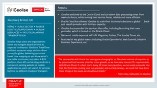 Copyright © 2018, Oracle and/or its affiliates. All rights reserved. |
Results
• iGeolise switched to the Oracle Cloud and cut-down data processing times from
weeks to hours, while making their service faster, reliable and more efficient.
• Oracle Cloud has allowed iGeolise to scale their business to become a global back-
end search provider with limitless capacity.
• iGeolise has expanded the services they offer, including launching their own
geocoder, which is hosted on the Oracle Cloud.
• Garnered media exposure in Profit Magazine, Forbes, The Sunday Times, etc.
• Featured at key global events including Oracle OpenWorld, Web Summit, Modern
Business Experience, etc.
iGeolise| Bristol, UK
RETAIL • PUBLIC SECTOR • MOBILE
LOGISTICS/SUPPLY CHAIN • HUMAN
RESOURCES • FACILITIES PLANNING
TRANSPORTATION
iGeolise helps users and organizations
travel and navigate based on time as
opposed to distance. iGeolise’s TravelTime
platform processes maps and data from
across the globe, delivering optimized
travel time mapping so you know what’s
reachable in minutes, not miles. A B2B
platform, their API can be integrated into a
company’s existing website or mobile
application so users can search for services
by time via different modes of transport.
“The partnership with Oracle has been game-changing for us. The sheer volume of map data to
be processed had become a barrier to our growth, as we have very intense CPU requirements.
With Oracle Cloud, if a client starts doing 10 times more searches, we can easily autoscale into
that. Our field sales routing tool, our geocoder, and our fast parsing—we could not have done
those things at the speed we do without Oracle.”
– Peter Lilley, Cofounder of iGeolise
 