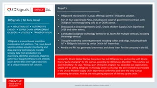 Copyright © 2018, Oracle and/or its affiliates. All rights reserved. |
Results
• Integrated into Oracle IoT Cloud; offering a joint IoT industrial solution.
• Part of four large Oracle POCs, including one large US government contract, with
3DSignals’ technology being sold as an OEM License.
• Showcased at Oracle OpenWorld 2017, Oracle Modern Supply Chain Experience
2018 and other events.
• Conducted 3DSignals technology demos for SC teams for multiple verticals, including
the energy vertical.
• Thought leadership content generated including videos and blogs, including Oracle
IoT + 3DSignals Solution by senior Oracle IoT leadership.
• Media and PR has generated awareness and drove leads for the company in the US.
Joining the Oracle Global Startup Ecosystem has led 3DSignals to a partnership with Oracle
that is “game-changing” for the startup, according to CEO Amnon Shenfeld. “This is where we
won the lottery,” he says. “Being a part of Oracle’s program has exceeded our expectations.
Oracle will be selling 3DSignals technology, which is amazing. We were invited to participate
in the Oracle Modern Supply Chain Experience conference and were the only startup
presenting for Oracle. And we are now getting exposure all the way up the chain.”
3DSignals | Tel Aviv, Israel
AI • INDUSTRIAL IOT • AUTOMOTIVE
ENERGY • SUPPLY CHAIN MANAGEMENT
OIL & GAS • UTILITIES • TRANSPORTATION
3DSignals is a sound-based predictive
maintenance IoT platform. The cloud-based
solution utilizes acoustic monitoring and
deep learning technology to monitor
sensory data from production line
machinery, identifies anomalies, classifies
patterns of equipment failure and predicts
issues before they interrupt production.
It’s a unique industrial IoT solution.
 