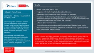 Copyright © 2018, Oracle and/or its affiliates. All rights reserved. |
Results
• Moving 100% to the Oracle Cloud.
• Integrated with Oracle Hospitality Opera Cloud Services.
• Engagements with three Oracle global customers for sales leads
• Transitioned platform to integrate Cloud native, automated, highly available and
open source/standard technology provided by Oracle. (CTO now has more free time
to care about new features and address new customers.)
• Achieved global and local press.
• Thought-leadership content generated, including video, blogs and social media.
• Showcased at Oracle OpenWorld 2017, Oracle Modern Business Experience, Oracle
Cloud Day and other events/activities.
“1Check’s teaming with Oracle has helped the company scale its offering to more than 150
locations—representing 60,000 rooms—with only eight employees,” says Stephane
Chauffriat, director of marketing and business development at 1Check. “Oracle will enable
us to enter into new markets,” he says, citing retirement homes, school dorms and health
clinics. “And we look forward to a long-term relationship with Oracle.”
1Check | Paris, France
HOSPITALITY • TRAVEL • HEALTHCARE IT
IoT MOBILE • CX
1Check is a global, mobile and real-time
solution that digitizes all the processes
involved in the running of any hospitality
or accommodation facility. 1Check caters
to hotels, campsites and resorts, nursing
homes, apartment rentals and school
campuses.
Solutions cover end-to-end in the
hospitality industry ranging from facility
control, curative and preventive-HR
management, as well as tasks management,
stocks, inventory, budgets and KPI.
 