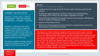 Copyright © 2018, Oracle and/or its affiliates. All rights reserved. |
Results
• Intelipost closed two large deals with Oracle’s support and have a growing sales
pipeline.
• Building the Logistics Blockchain for Brazil on brand-new Oracle Blockchain
technology. A first in Brazil and a first logistics application for Oracle.
• Built plug & play integration with Oracle Commerce Cloud, became a SDN Netsuite
Partner to publish an integration bundle.
• Became an Oracle Silver Partner.
• Over the six-month program the team has built the next-generation solutions for
their business in partnership with Oracle.
Intelipost | São Paulo, Brazil
LOGISTICS • SUPPLY CHAIN • FREIGHT
MANAGEMENT • REAL-TIME TRACKING
OPTIMIZATION • SOFTWARE • ANALYTICS
The program has helped Intelipost strengthen and streamline their business, allowing
them to leverage their partnership with Oracle to approach different clients and even
return to the negotiation table with prospects who were reticent before Intelipost entered
into Oracle’s startup program. “In this short period we were able to join forces and tackle
client opportunities together with Oracle - where we would likely have failed without
Oracle’s push. We closed two important deals and with a relevant deal flow for the next
few months,” says Gabriel Drummond, Director of Intelipost. Co-founder Stefan Rehm
adds, “This is just the beginning of a very positive relationship. We are building the next
generation of a logistics network that will be based on Blockchain. It is an exciting moment
to tackle this challenge together with Oracle.”
Intelipost is a SaaS startup that tackles
freight and transportation management,
providing online and offline businesses
(shippers) with a platform that enables the
real-time comparison of freight options and
tracking of deliveries across hundreds of
logistics providers at a lower cost.
The solution enables cost savings, real-time
visibility of the delivery process, and tools
designed to facilitate business growth.
 