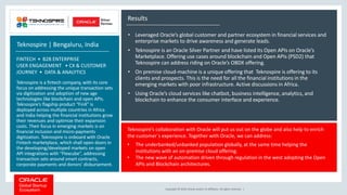 Copyright © 2018, Oracle and/or its affiliates. All rights reserved. |
Results
• Leveraged Oracle’s global customer and partner ecosystem in financial services and
enterprise markets to drive awareness and generate leads.
• Teknospire is an Oracle Silver Partner and have listed its Open APIs on Oracle’s
Marketplace. Offering use cases around blockchain and Open APIs (PSD2) that
Teknospire can address riding on Oracle’s OBDX offering.
• On premise cloud-machine is a unique offering that Teknospire is offering to its
clients and prospects. This is the need for all the financial institutions in the
emerging markets with poor infrastructure. Active discussions in Africa.
• Using Oracle’s cloud services like chatbot, business intelligence, analytics, and
blockchain to enhance the consumer interface and experience.
Teknospire’s collaboration with Oracle will put us out on the globe and also help to enrich
the customer`s experience. Together with Oracle, we can address:
• The underbanked/unbanked population globally, at the same time helping the
institutions with an on-premise cloud offering.
• The new wave of automation driven through regulation in the west adopting the Open
APIs and Blockchain architectures.
Teknospire | Bengaluru, India
FINTECH • B2B ENTERPRISE
USER ENGAGEMENT • CX & CUSTOMER
JOURNEY • DATA & ANALYTICS
Teknospire is a fintech company, with its core
focus on addressing the unique transaction sets
via digitization and adoption of new age
technologies like blockchain and open APIs.
Teknospire’s flagship product “FinX” is
deployed across multiple countries in Africa
and India helping the financial institutions grow
their revenues and optimize their expansion
costs. Their focus in emerging markets is on
financial inclusion and micro-payments
digitization. Teknospire is onboard with Oracle
Fintech marketplace, which shall open doors in
the developing/developed markets on open
API integrations with “Flexcube”, addressing
transaction sets around smart contracts,
corporate payments and donors’ disbursement.
 