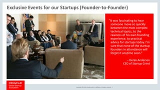 Copyright © 2018, Oracle and/or its affiliates. All rights reserved. |
Exclusive Events for our Startups (Founder-to-Founder)
"It was fascinating to hear
someone move so quickly
between the most complex
technical topics, to the
rawness of his own founding
experience, to practical
advice for startups today. I'm
sure that none of the startup
founders in attendance will
forget it anytime soon.”
– Derek Andersen
CEO of Startup Grind
 