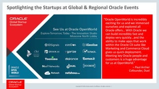 Copyright © 2018, Oracle and/or its affiliates. All rights reserved. |
Spotlighting the Startups at Global & Regional Oracle Events
“Oracle OpenWorld is incredibly
exciting for us and we immersed
ourselves and explored all
Oracle offers… With Oracle we
can build incredibly fast and
deploy very quickly…and the
ability to make apps that work
within the Oracle CX suite like
Marketing and Commerce Cloud
gives us quick deployment.
Meeting key Oracle people and
customers is a huge advantage
for us at OpenWorld.”
– Paul Archer
Cofounder, Duel
 