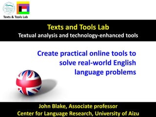 John Blake, Associate professor
Center for Language Research, University of Aizu
Texts and Tools Lab
Textual analysis and technology-enhanced tools
Texts & Tools Lab
Create practical online tools to
solve real-world English
language problems
 
