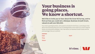 Date									
Time
Venue 	
RSVP
Your business is
going places.
We know a shortcut.
We’d like to invite you to hear about the Grow NZ Survey, and to
find out how you could win a Westpac Business Growth Grant,
valued at well over $50,000.
If you have a growing business, and a passion and plan for the future, come along to hear
about how businesses like yours are succeeding based on the results of a recent research
study commissioned by Westpac. Also, hear about our Business Growth Grants and the
prize packages that you could win.
12 June 2018
7.30am - 9.00am To book call Kara Northcott
The Devon Hotel
390 Devon Street East
on 06 759 7888 or email
kara.northcott@westpac.co.nz
 