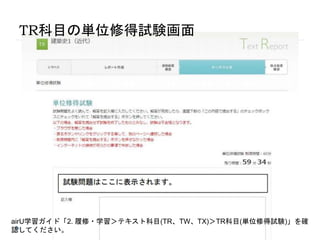 TR科目の単位修得試験画面
airU学習ガイド「2. 履修・学習＞テキスト科目(TR、TW、TX)＞TR科目(単位修得試験)」を確
認してください。
 