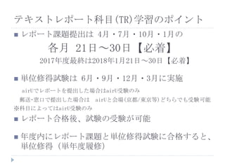  レポート課題提出は 4月・7月・10月・1月の
各月 21日～30日【必着】
2017年度最終は2018年1月21日～30日【必着】
 単位修得試験は 6月・9月・12月・3月に実施
airUでレポートを提出した場合はairU受験のみ
郵送･窓口で提出した場合は airUと会場(京都/東京等)どちらでも受験可能
※科目によってはairU受験のみ
 レポート合格後、試験の受験が可能
 年度内にレポート課題と単位修得試験に合格すると、
単位修得（単年度履修）
テキストレポート科目(TR)学習のポイント
 