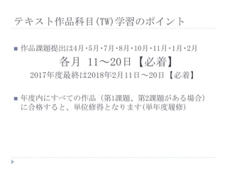  作品課題提出は4月･5月･7月･8月･10月･11月･1月･2月
各月 11～20日【必着】
2017年度最終は2018年2月11日～20日【必着】
 年度内にすべての作品（第1課題、第2課題がある場合）
に合格すると、単位修得となります(単年度履修)
テキスト作品科目(TW)学習のポイント
 