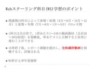  開講期は科目によって春期・秋期（4月～6月・10月～12
月）と夏期・冬期（7月～9月・1月～3月）の3ヶ月間
 1科目は全15章で、1章あたり1～5本の動画教材（合計20
～30分程度）を視聴後、章末テストに正解すると次章に
進むことができる
 15章終了後、レポート課題を提出し、全体講評動画を視
聴すると、評価される
 WS科目も単年度履修
Webスクーリング科目(WS)学習のポイント
 