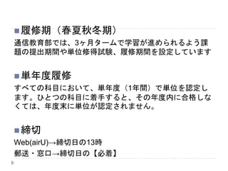 履修期（春夏秋冬期）
通信教育部では、3ヶ月タームで学習が進められるよう課
題の提出期間や単位修得試験、履修期間を設定しています
単年度履修
すべての科目において、単年度（1年間）で単位を認定し
ます。ひとつの科目に着手すると、その年度内に合格しな
くては、年度末に単位が認定されません。
締切
Web(airU)→締切日の13時
郵送・窓口→締切日の【必着】
 