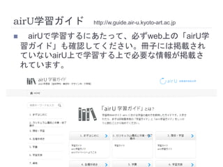 airU学習ガイド http://w.guide.air-u.kyoto-art.ac.jp
 airUで学習するにあたって、必ずweb上の「airU学
習ガイド」も確認してください。冊子には掲載され
ていないairU上で学習する上で必要な情報が掲載さ
れています。
 