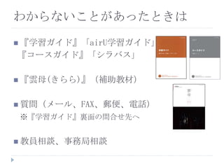  『学習ガイド』「airU学習ガイド」
『コースガイド』「シラバス」
 『雲母(きらら)』（補助教材）
 質問（メール、FAX、郵便、電話）
※『学習ガイド』裏面の問合せ先へ
 教員相談、事務局相談
わからないことがあったときは
 