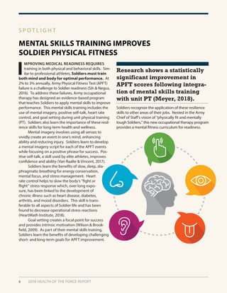 6 2018 HEALTH OF THE FORCE REPORT
MENTAL SKILLS TRAINING IMPROVES
SOLDIER PHYSICAL FITNESS
S P O T L I G H T
I
MPROVING MEDICAL READINESS REQUIRES
training in both physical and behavioral skills. Sim-
ilar to professional athletes, Soldiers must train
both mind and body for optimal performance. At
2% to 3% annually, Army Physical Fitness Test (APFT)
failure is a challenge to Soldier readiness (Sih & Negus,
2016). To address these failures, Army occupational
therapy has designed an evidence-based program
that teaches Soldiers to apply mental skills to improve
performance. This mental skills training includes the
use of mental imagery, positive self-talk, heart rate
control, and goal setting during unit physical training
(PT). Soldiers also learn the importance of these resil-
ience skills for long-term health and wellness.
	 Mental imagery involves using all senses to
vividly create an event in one’s mind, enhancing
ability and reducing injury. Soldiers learn to develop
a mental imagery script for each of the APFT events
while focusing on a positive phrase for success. Pos-
itive self-talk, a skill used by elite athletes, improves
confidence and ability (Van Raalte & Vincent, 2017).
	 Soldiers learn the benefits of slow, deep, dia-
phragmatic breathing for energy conservation,
mental focus, and stress management. Heart
rate control helps to slow the body’s “fight or
flight” stress response which, over long expo-
sure, has been linked to the development of
chronic illness such as heart disease, diabetes,
arthritis, and mood disorders. This skill is trans-
ferable to all aspects of Soldier life and has been
found to decrease operational stress reactions
(HeartMath Institute, 2018).
	 Goal setting creates a focal point for success
and provides intrinsic motivation (Wilson & Brook-
field, 2009). As part of their mental skills training,
Soldiers learn the benefits of developing challenging
short- and long-term goals for APFT improvement.
Soldiers recognize the application of these resilience
skills to other areas of their jobs. Nested in the Army
Chief of Staff’s vision of “physically fit and mentally
tough Soldiers,” this new occupational therapy program
provides a mental fitness curriculum for readiness.
Research shows a statistically
significant improvement in
APFT scores following integra-
tion of mental skills training
with unit PT (Meyer, 2018).
 