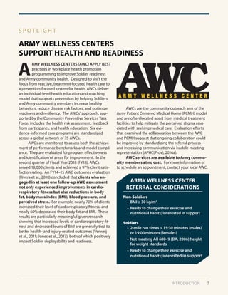 INTRODUCTION 7
ARMY WELLNESS CENTERS
SUPPORT HEALTH AND READINESS
S P O T L I G H T
A
RMY WELLNESS CENTERS (AWC) APPLY BEST
practices in workplace health promotion
programming to improve Soldier readiness
and Army community health. Designed to shift the
focus from reactive, treatment-focused health care to
a prevention-focused system for health, AWCs deliver
an individual-level health education and coaching
model that supports prevention by helping Soldiers
and Army community members increase healthy
behaviors, reduce disease risk factors, and optimize
readiness and resiliency. The AWCs’ approach, sup-
ported by the Community Preventive Services Task
Force, includes the health risk assessment, feedback
from participants, and health education. Six evi-
dence-informed core programs are standardized
across a global network of 35 AWCs.
	 AWCs are monitored to assess both the achieve-
ment of performance benchmarks and model compli-
ance. They are evaluated for program effectiveness
and identification of areas for improvement. In the
second quarter of Fiscal Year 2018 (FY18), AWCs
served 18,000 clients and achieved a 97% client satis-
faction rating. An FY14–15 AWC outcomes evaluation
(Rivera et al., 2018) concluded that clients who en-
gaged in at least one follow-up AWC assessment
not only experienced improvements in cardio-
respiratory fitness but also reductions in body
fat, body mass index (BMI), blood pressure, and
perceived stress. For example, nearly 70% of clients
increased their level of cardiorespiratory fitness, and
nearly 60% decreased their body fat and BMI. These
results are particularly meaningful given research
showing that increased levels of cardiorespiratory fit-
ness and decreased levels of BMI are generally tied to
better health- and injury-related outcomes (Verweij
et al., 2011; Jones et al., 2017), both of which positively
impact Soldier deployability and readiness.
	 AWCs are the community outreach arm of the
Army Patient Centered Medical Home (PCMH) model
and are often located apart from medical treatment
facilities to help mitigate the perceived stigma asso-
ciated with seeking medical care. Evaluation efforts
that examined the collaboration between the AWC
and PCMH suggest that ongoing collaboration could
be improved by standardizing the referral process
and increasing communication via huddle meeting
representation (APHC(Prov), 2016a).
	 AWC services are available to Army commu-
nity members at no cost. For more information or
to schedule an appointment, contact your local AWC.
ARMY WELLNESS CENTER
REFERRAL CONSIDERATIONS
Non-Soldiers
• BMI ≥ 30 kg/m2
• Ready to change their exercise and
nutritional habits; interested in support
Soldiers
• 2-mile run times > 15:30 minutes (males)
or 19:00 minutes (females)
• Not meeting AR 600–9 (DA, 2006) height
for weight standards
• Ready to change their exercise and
nutritional habits; interested in support
 