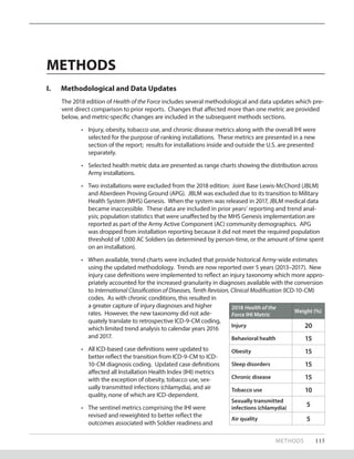 METHODS 115
METHODS
I.	 Methodological and Data Updates
The 2018 edition of Health of the Force includes several methodological and data updates which pre-
vent direct comparison to prior reports. Changes that affected more than one metric are provided
below, and metric-specific changes are included in the subsequent methods sections.
•	 Injury, obesity, tobacco use, and chronic disease metrics along with the overall IHI were
selected for the purpose of ranking installations. These metrics are presented in a new
section of the report; results for installations inside and outside the U.S. are presented
separately.
•	 Selected health metric data are presented as range charts showing the distribution across
Army installations.
•	 Two installations were excluded from the 2018 edition: Joint Base Lewis-McChord (JBLM)
and Aberdeen Proving Ground (APG). JBLM was excluded due to its transition to Military
Health System (MHS) Genesis. When the system was released in 2017, JBLM medical data
became inaccessible. These data are included in prior years’ reporting and trend anal-
ysis; population statistics that were unaffected by the MHS Genesis implementation are
reported as part of the Army Active Component (AC) community demographics. APG
was dropped from installation reporting because it did not meet the required population
threshold of 1,000 AC Soldiers (as determined by person-time, or the amount of time spent
on an installation).
•	 When available, trend charts were included that provide historical Army-wide estimates
using the updated methodology. Trends are now reported over 5 years (2013–2017). New
injury case definitions were implemented to reflect an injury taxonomy which more appro-
priately accounted for the increased granularity in diagnoses available with the conversion
to International Classification of Diseases, Tenth Revision, Clinical Modi­fication (ICD-10-CM)
codes. As with chronic conditions, this resulted in
a greater capture of injury diagnoses and higher
rates. However, the new taxonomy did not ade-
quately translate to retrospective ICD-9-CM coding,
which limited trend analysis to calendar years 2016
and 2017.
•	 All ICD-based case definitions were updated to
better reflect the transition from ICD-9-CM to ICD-
10-CM diagnosis coding. Updated case definitions
affected all Installation Health Index (IHI) metrics
with the exception of obesity, tobacco use, sex-
ually transmitted infections (chlamydia), and air
quality, none of which are ICD-dependent.
•	 The sentinel metrics comprising the IHI were
revised and reweighted to better reflect the
outcomes associated with Soldier readiness and
2018 Health of the
Force IHI Metric
Weight (%)
Injury 20
Behavioral health 15
Obesity 15
Sleep disorders 15
Chronic disease 15
Tobacco use 10
Sexually transmitted
infections (chlamydia)
5
Air quality 5
 