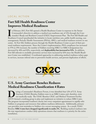 Fort Sill Health Readiness Center
Improves Medical Readiness
U.S. Army Garrison Benelux Reduces
Medical Readiness Classification 4 Rates
L O C A L A C T I O N
L O C A L A C T I O N
I
n February 2017, Fort Sill opened a Health Readiness Center in response to the Senior
Commander’s directive to address a medical non-readiness rate of 11% through the Com-
mander’s Ready and Resilient Council (CR2C) Improvement Plan. The Fort Sill Health and
Readiness Council spearheaded the initiative to locate nutrition care, public health nursing, case
management, Periodic Health Assessments (PHAs), AWCs, and medical readiness reviews in one
center. At Fort Sill, Soldiers process through the Health Readiness Center as part of their per-
sonal readiness requirements. Since the Center’s implementation, PHA compliance has increased
to 97% (a 19% increase), the number of Soldiers receiving MRC3 or MRC4 designations has
decreased by 48% and 82%, respectively, and deployability has increased to 92%. In addition,
Fort Sill referrals to available prevention services have increased by 82% since the Health Readi-
ness Center was established. Coordinated approaches to addressing medical readiness reduce gaps
in services, increase referral rates to preventive health services, and prevent duplication of efforts.
D
uring a Commander’s Readiness Forum, it was identified that 12% of U.S. Army
Garrison (USAG) Benelux Soldiers were in an MRC4 status and, therefore, were
not medically ready. The USAG Benelux CR2C and Medical Treatment Facility
(MTF) formed a working group to plan and implement an initiative to reduce MRC4 rates.
The program incorporated readiness checks into every outpatient appointment to rapidly refer
Soldiers to programs and resources that address readiness deficiencies. Additionally, primary
care providers sent reminders to Soldiers via a secure messaging system. As a result, USAG
Benelux MRC4 rates have dropped significantly to under 2%. Building medical readiness into
the way organizations conduct daily operations ensures that readiness is a priority for the entire
installation.
8 2018 HEALTH OF THE FORCE REPORT
 