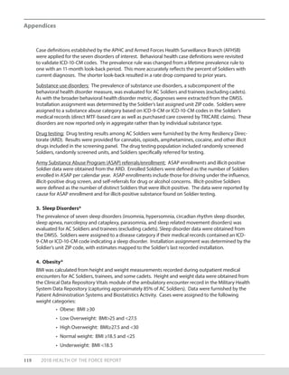 Case definitions established by the APHC and Armed Forces Health Surveillance Branch (AFHSB)
were applied for the seven disorders of interest. Behavioral health case definitions were revisited
to validate ICD-10-CM codes. The prevalence rule was changed from a lifetime prevalence rule to
one with an 11-month look-back period. This more accurately reflects the percent of Soldiers with
current diagnoses. The shorter look-back resulted in a rate drop compared to prior years.
Substance use disorders: The prevalence of substance use disorders, a subcomponent of the
behavioral health disorder measure, was evaluated for AC Soldiers and trainees (excluding cadets).
As with the broader behavioral health disorder metric, diagnoses were extracted from the DMSS.
Installation assignment was determined by the Soldier’s last assigned unit ZIP code. Soldiers were
assigned to a substance abuse category based on ICD-9-CM or ICD-10-CM codes in the Soldier’s
medical records (direct MTF-based care as well as purchased care covered by TRICARE claims). These
disorders are now reported only in aggregate rather than by individual substance type.
Drug testing: Drug testing results among AC Soldiers were furnished by the Army Resiliency Direc-
torate (ARD). Results were provided for cannabis, opioids, amphetamines, cocaine, and other illicit
drugs included in the screening panel. The drug testing population included randomly screened
Soldiers, randomly screened units, and Soldiers specifically referred for testing.
Army Substance Abuse Program (ASAP) referrals/enrollment: ASAP enrollments and illicit-positive
Soldier data were obtained from the ARD. Enrolled Soldiers were defined as the number of Soldiers
enrolled in ASAP per calendar year. ASAP enrollments include those for driving under the influence,
illicit-positive drug screen, and self-referrals for drug or alcohol concerns. Illicit-positive Soldiers
were defined as the number of distinct Soldiers that were illicit-positive. The data were reported by
cause for ASAP enrollment and for illicit-positive substance found on Soldier testing.
3. Sleep Disorders*
The prevalence of seven sleep disorders (insomnia, hypersomnia, circadian rhythm sleep disorder,
sleep apnea, narcolepsy and cataplexy, parasomnia, and sleep related movement disorders) was
evaluated for AC Soldiers and trainees (excluding cadets). Sleep disorder data were obtained from
the DMSS. Soldiers were assigned to a disease category if their medical records contained an ICD-
9-CM or ICD-10-CM code indicating a sleep disorder. Installation assignment was determined by the
Soldier’s unit ZIP code, with estimates mapped to the Soldier’s last recorded installation.
4. Obesity*
BMI was calculated from height and weight measurements recorded during outpatient medical
encounters for AC Soldiers, trainees, and some cadets. Height and weight data were obtained from
the Clinical Data Repository Vitals module of the ambulatory encounter record in the Military Health
System Data Repository (capturing approximately 85% of AC Soldiers). Data were furnished by the
Patient Administration Systems and Biostatistics Activity. Cases were assigned to the following
weight categories:
•	 Obese: BMI ≥30
•	 Low Overweight: BMI>25 and <27.5
•	 High Overweight: BMI≥27.5 and <30
•	 Normal weight: BMI ≥18.5 and <25
•	 Underweight: BMI <18.5
118 2018 HEALTH OF THE FORCE REPORT
Appendices
 