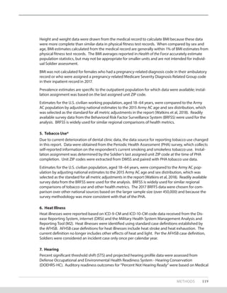 Height and weight data were drawn from the medical record to calculate BMI because these data
were more complete than similar data in physical fitness test records. When compared by sex and
age, BMI estimates calculated from the medical record are generally within 1% of BMI estimates from
physical fitness test records. The BMI averages reported in Health of the Force accurately estimate
population statistics, but may not be appropriate for smaller units and are not intended for individ-
ual Soldier assessment.
BMI was not calculated for females who had a pregnancy-related diagnosis code in their ambulatory
record or who were assigned a pregnancy-related Medicare Severity Diagnosis Related Group code
in their inpatient record in 2017.
Prevalence estimates are specific to the outpatient population for which data were available; instal-
lation assignment was based on the last assigned unit ZIP code.
Estimates for the U.S. civilian working population, aged 18–64 years, were compared to the Army
AC pop­ulation by adjusting national estimates to the 2015 Army AC age and sex distribution, which
was selected as the standard for all metric adjustments in the report (Watkins et al, 2018). Readily
avail­able survey data from the Behavioral Risk Factor Surveillance System (BRFSS) were used for the
analysis. BRFSS is widely used for similar regional comparisons of health metrics.
5. Tobacco Use*
Due to current deterioration of dental clinic data, the data source for reporting tobacco use changed
in this report. Data were obtained from the Periodic Health Assessment (PHA) survey, which collects
self-reported information on the respondent’s current smoking and smokeless tobacco use. Instal-
lation assignment was determined by the Soldier’s last assigned unit ZIP code at the time of PHA
completion. Unit ZIP codes were extracted from DMSS and paired with PHA tobacco use data.
Estimates for the U.S. civilian population, aged 18–64 years, were compared to the Army AC pop-
ulation by adjusting national estimates to the 2015 Army AC age and sex distribution, which was
selected as the standard for all metric adjustments in the report (Watkins et al, 2018). Readily available
survey data from the BRFSS were used for the analysis. BRFSS is widely used for similar regional
comparisons of tobacco use and other health metrics. The 2017 BRFFS data were chosen for com-
parison over other national sources based on the larger sample size (over 450,000) and because the
survey methodology was more consistent with that of the PHA.
6. Heat Illness
Heat illnesses were reported based on ICD-9-CM and ICD-10-CM code data received from the Dis-
ease Reporting System, internet (DRSi) and the Military Health System Management Analysis and
Reporting Tool (M2). Heat illnesses were identified using standard case definitions established by
the AFHSB. AFHSB case definitions for heat illnesses include heat stroke and heat exhaustion. The
current definition no longer includes other effects of heat and light. Per the AFHSB case definition,
Soldiers were considered an incident case only once per calendar year.
7. Hearing
Percent significant threshold shift (STS) and projected hearing profile data were assessed from
Defense Occupational and Environmental Health Readiness System - Hearing Conservation
(DOEHRS-HC). Auditory readiness outcomes for “Percent Not Hearing Ready” were based on Medical
METHODS 119
 