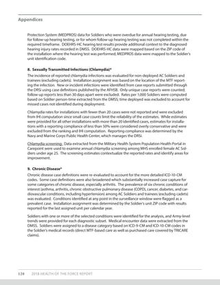 Protection System (MEDPROS) data for Soldiers who were overdue for annual hearing testing, due
for follow-up hearing testing, or for whom follow-up hearing testing was not completed within the
required timeframe. DOEHRS-HC hearing test results provide additional context to the diagnosed
hearing injury rates recorded in DMSS. DOEHRS-HC data were mapped based on the ZIP code of
the installation where the hearing test was performed; MEDPROS data were mapped to the Soldier’s
unit identification code.
8. Sexually Transmitted Infections (Chlamydia)*
The incidence of reported chlamydia infections was evaluated for non-deployed AC Soldiers and
trainees (excluding cadets). Installation assignment was based on the location of the MTF report-
ing the infection. New or incident infections were identified from case reports submitted through
the DRSi using case definitions published by the AFHSB. Only unique case reports were counted;
follow-up reports less than 30 days apart were excluded. Rates per 1,000 Soldiers were computed
based on Soldier person-time extracted from the DMSS; time deployed was excluded to account for
missed cases not identified during deployment.
Chlamydia rates for installations with fewer than 20 cases were not reported and were excluded
from IHI computation since small case counts limit the reliability of the estimates. While estimates
were provided for all other installations with more than 20 identified cases, estimates for installa-
tions with a reporting compliance of less than 50% were considered overly conservative and were
excluded from the ranking and IHI computation. Reporting compliance was determined by the
Navy and Marine Corps Public Health Center, which manages the DRSi.
Chlamydia screening: Data extracted from the Military Health System Population Health Portal in
Carepoint were used to examine annual chlamydia screening among MHS enrolled female AC Sol-
diers under age 25. The screening estimates contextualize the reported rates and identify areas for
improvement.
9. Chronic Disease*
Chronic disease case definitions were re-evaluated to account for the more detailed ICD-10-CM
codes. Some case definitions were also broadened which substantially increased case capture for
some categories of chronic disease, especially arthritis. The prevalence of six chronic conditions of
interest (asthma, arthritis, chronic obstructive pulmonary disease (COPD), cancer, diabetes, and car-
diovascular conditions, including hypertension) among AC Soldiers and trainees (excluding cadets)
was evaluated. Conditions identified at any point in the surveillance window were flagged as a
prevalent case. Installation assignment was determined by the Soldier’s unit ZIP code with results
reported for the last assigned unit per calendar year.
Soldiers with one or more of the selected conditions were identified for the analysis, and Army-level
trends were provided for each diagnostic subset. Medical encounter data were extracted from the
DMSS. Soldiers were assigned to a disease category based on ICD-9-CM and ICD-10-CM codes in
the Soldier’s medical records (direct MTF-based care as well as purchased care covered by TRICARE
claims).
120 2018 HEALTH OF THE FORCE REPORT
Appendices
 