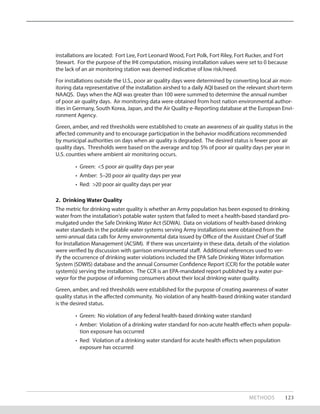 METHODS 123
installations are located: Fort Lee, Fort Leonard Wood, Fort Polk, Fort Riley, Fort Rucker, and Fort
Stewart. For the purpose of the IHI computation, missing installation values were set to 0 because
the lack of an air monitoring station was deemed indicative of low risk/need.
For installations outside the U.S., poor air quality days were determined by converting local air mon-
itoring data representative of the installation airshed to a daily AQI based on the relevant short-term
NAAQS. Days when the AQI was greater than 100 were summed to determine the annual number
of poor air quality days. Air monitoring data were obtained from host nation environmental author-
ities in Germany, South Korea, Japan, and the Air Quality e-Reporting database at the European Envi-
ronment Agency.
Green, amber, and red thresholds were established to create an awareness of air quality status in the
affected community and to encourage participation in the behavior modifications recommended
by municipal authorities on days when air quality is degraded. The desired status is fewer poor air
quality days. Thresholds were based on the average and top 5% of poor air quality days per year in
U.S. counties where ambient air monitoring occurs.
•	 Green: <5 poor air quality days per year
•	 Amber: 5–20 poor air quality days per year
•	 Red: >20 poor air quality days per year
2. Drinking Water Quality
The metric for drinking water quality is whether an Army population has been exposed to drinking
water from the installation’s potable water system that failed to meet a health-based standard pro-
mulgated under the Safe Drinking Water Act (SDWA). Data on violations of health-based drinking
water standards in the potable water systems serving Army installations were obtained from the
semi-annual data calls for Army environmental data issued by Office of the Assistant Chief of Staff
for Installation Management (ACSIM). If there was uncertainty in these data, details of the violation
were verified by discussion with garrison environmental staff. Additional references used to ver-
ify the occurrence of drinking water violations included the EPA Safe Drinking Water Information
System (SDWIS) database and the annual Consumer Confidence Report (CCR) for the potable water
system(s) serving the installation. The CCR is an EPA-mandated report published by a water pur-
veyor for the purpose of informing consumers about their local drinking water quality.
Green, amber, and red thresholds were established for the purpose of creating awareness of water
quality status in the affected community. No violation of any health-based drinking water standard
is the desired status.
•	 Green: No violation of any federal health-based drinking water standard
•	 Amber: Violation of a drinking water standard for non-acute health effects when popula-
tion exposure has occurred
•	 Red: Violation of a drinking water standard for acute health effects when population
exposure has occurred
 