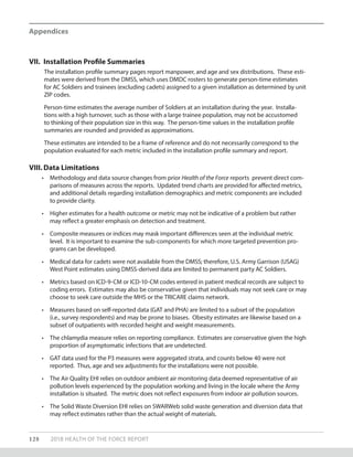 128 2018 HEALTH OF THE FORCE REPORT
Appendices
VII.	 Installation Profile Summaries
The installation profile summary pages report manpower, and age and sex distributions. These esti-
mates were derived from the DMSS, which uses DMDC rosters to generate person-time estimates
for AC Soldiers and trainees (excluding cadets) assigned to a given installation as determined by unit
ZIP codes.
Person-time estimates the average number of Soldiers at an installation during the year. Installa-
tions with a high turnover, such as those with a large trainee population, may not be accustomed
to thinking of their population size in this way. The person-time values in the installation profile
summaries are rounded and provided as approximations.
These estimates are intended to be a frame of reference and do not necessarily correspond to the
population evaluated for each metric included in the installation profile summary and report.
VIII.	Data Limitations
•	 Methodology and data source changes from prior Health of the Force reports prevent direct com-
parisons of measures across the reports. Updated trend charts are provided for affected metrics,
and additional details regarding installation demographics and metric components are included
to provide clarity.
•	 Higher estimates for a health outcome or metric may not be indicative of a problem but rather
may reflect a greater emphasis on detection and treatment.
•	 Composite measures or indices may mask important differences seen at the individual metric
level. It is important to examine the sub-components for which more targeted prevention pro-
grams can be developed.
•	 Medical data for cadets were not available from the DMSS; therefore, U.S. Army Garrison (USAG)
West Point estimates using DMSS-derived data are limited to permanent party AC Soldiers.
•	 Metrics based on ICD-9-CM or ICD-10-CM codes entered in patient medical records are subject to
coding errors. Estimates may also be conservative given that individuals may not seek care or may
choose to seek care outside the MHS or the TRICARE claims network.
•	 Measures based on self-reported data (GAT and PHA) are limited to a subset of the population
(i.e., survey respondents) and may be prone to biases. Obesity estimates are likewise based on a
subset of outpatients with recorded height and weight measurements.
•	 The chlamydia measure relies on reporting compliance. Estimates are conservative given the high
proportion of asymptomatic infections that are undetected.
•	 GAT data used for the P3 measures were aggregated strata, and counts below 40 were not
reported. Thus, age and sex adjustments for the installations were not possible.
•	 The Air Quality EHI relies on outdoor ambient air monitoring data deemed representative of air
pollution levels experienced by the population working and living in the locale where the Army
installation is situated. The metric does not reflect exposures from indoor air pollution sources.
•	 The Solid Waste Diversion EHI relies on SWARWeb solid waste generation and diversion data that
may reflect estimates rather than the actual weight of materials.
 