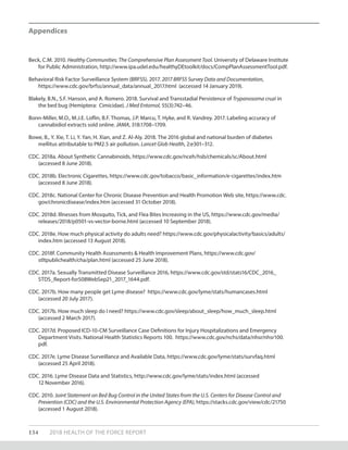 134 2018 HEALTH OF THE FORCE REPORT
Appendices
Beck, C.M. 2010. Healthy Communities: The Comprehensive Plan Assessment Tool. University of Delaware Institute
for Public Administration, http://www.ipa.udel.edu/healthyDEtoolkit/docs/CompPlanAssessmentTool.pdf.
Behavioral Risk Factor Surveillance System (BRFSS). 2017. 2017 BRFSS Survey Data and Documentation,
https://www.cdc.gov/brfss/annual_data/annual_2017.html (accessed 14 January 2019).
Blakely, B.N., S.F. Hanson, and A. Romero. 2018. Survival and Transstadial Persistence of Trypanosoma cruzi in
the bed bug (Hemiptera: Cimicidae). J Med Entomol, 55(3):742–46.
Bonn-Miller, M.O., M.J.E. Loflin, B.F. Thomas, J.P. Marcu, T. Hyke, and R. Vandrey. 2017. Labeling accuracy of
cannabidiol extracts sold online. JAMA, 318:1708–1709.
Bowe, B., Y. Xie, T. Li, Y. Yan, H. Xian, and Z. Al-Aly. 2018. The 2016 global and national burden of diabetes
mellitus attributable to PM2.5 air pollution. Lancet Glob Health, 2:e301–312.
CDC. 2018a. About Synthetic Cannabinoids, https://www.cdc.gov/nceh/hsb/chemicals/sc/About.html
(accessed 8 June 2018).
CDC. 2018b. Electronic Cigarettes, https://www.cdc.gov/tobacco/basic_information/e-cigarettes/index.htm
(accessed 8 June 2018).
CDC. 2018c. National Center for Chronic Disease Prevention and Health Promotion Web site, https://www.cdc.
gov/chronicdisease/index.htm (accessed 31 October 2018).
CDC. 2018d. Illnesses from Mosquito, Tick, and Flea Bites Increasing in the US, https://www.cdc.gov/media/
releases/2018/p0501-vs-vector-borne.html (accessed 10 September 2018).
CDC. 2018e. How much physical activity do adults need? https://www.cdc.gov/physicalactivity/basics/adults/
index.htm (accessed 13 August 2018).
CDC. 2018f. Community Health Assessments & Health Improvement Plans, https://www.cdc.gov/
stltpublichealth/cha/plan.html (accessed 25 June 2018).
CDC. 2017a. Sexually Transmitted Disease Surveillance 2016, https://www.cdc.gov/std/stats16/CDC_2016_
STDS_Report-for508WebSep21_2017_1644.pdf.
CDC. 2017b. How many people get Lyme disease? https://www.cdc.gov/lyme/stats/humancases.html
(accessed 20 July 2017).
CDC. 2017b. How much sleep do I need? https://www.cdc.gov/sleep/about_sleep/how_much_sleep.html
(accessed 2 March 2017).
CDC. 2017d. Proposed ICD-10-CM Surveillance Case Definitions for Injury Hospitalizations and Emergency
Department Visits. National Health Statistics Reports 100. https://www.cdc.gov/nchs/data/nhsr/nhsr100.
pdf.
CDC. 2017e. Lyme Disease Surveillance and Available Data, https://www.cdc.gov/lyme/stats/survfaq.html
(accessed 25 April 2018).
CDC. 2016. Lyme Disease Data and Statistics, http://www.cdc.gov/lyme/stats/index.html (accessed
12 November 2016).
CDC. 2010. Joint Statement on Bed Bug Control in the United States from the U.S. Centers for Disease Control and
Prevention (CDC) and the U.S. Environmental Protection Agency (EPA), https://stacks.cdc.gov/view/cdc/21750
(accessed 1 August 2018).
 