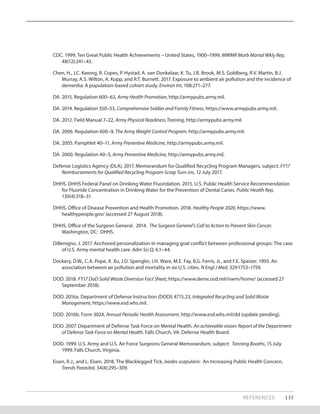 REFERENCES 135
CDC. 1999. Ten Great Public Health Achievements – United States, 1900–1999. MWMR Morb Mortal Wkly Rep,
48(12):241–43.
Chen, H., J.C. Kwong, R. Copes, P. Hystad, A. van Donkelaar, K. Tu, J.R. Brook, M.S. Goldberg, R.V. Martin, B.J.
Murray, A.S. Wilton, A. Kopp, and R.T. Burnett. 2017. Exposure to ambient air pollution and the incidence of
dementia: A population-based cohort study. Environ Int, 108:271–277.
DA. 2015. Regulation 600–63, Army Health Promotion, http://armypubs.army.mil.
DA. 2014. Regulation 350–53, Comprehensive Soldier and Family Fitness, https://www.armypubs.army.mil.
DA. 2012. Field Manual 7–22, Army Physical Readiness Training, http://armypubs.army.mil
DA. 2006. Regulation 600–9, The Army Weight Control Program, http://armypubs.army.mil.
DA. 2005. Pamphlet 40–11, Army Preventive Medicine, http://armypubs.army.mil.
DA. 2000. Regulation 40–5, Army Preventive Medicine, http://armypubs.army.mil.
Defense Logistics Agency (DLA). 2017. Memorandum for Qualified Recycling Program Managers, subject: FY17
Reimbursements for Qualified Recycling Program Scrap Turn-ins, 12 July 2017.
DHHS. DHHS Federal Panel on Drinking Water Fluoridation. 2015. U.S. Public Health Service Recommendation
for Fluoride Concentration in Drinking Water for the Prevention of Dental Caries. Public Health Rep,
130(4):318–31.
DHHS. Office of Disease Prevention and Health Promotion. 2018. Healthy People 2020, https://www.
healthypeople.gov/ (accessed 27 August 2018).
DHHS. Office of the Surgeon General. 2014. The Surgeon General’s Call to Action to Prevent Skin Cancer.
Washington, DC: DHHS.
DiBenigno, J. 2017. Anchored personalization in managing goal conflict between professional groups: The case
of U.S. Army mental health care. Adm Sci Q, 6:1–44.
Dockery, D.W., C.A. Pope, X. Xu, J.D. Spengler, J.H. Ware, M.E. Fay, B.G. Ferris, Jr., and F.E. Speizer. 1993. An
association between air pollution and mortality in six U.S. cities. N Engl J Med, 329:1753–1759.
DOD. 2018. FY17 DoD Solid Waste Diversion Fact Sheet, https://www.denix.osd.mil/iswm/home/ (accessed 27
September 2018).
DOD. 2016a. Department of Defense Instruction (DODI) 4715.23, Integrated Recycling and Solid Waste
Management, https://www.esd.whs.mil.
DOD. 2016b. Form 3024, Annual Periodic Health Assessment, http://www.esd.whs.mil/dd (update pending).
DOD. 2007. Department of Defense Task Force on Mental Health. An achievable vision: Report of the Department
of Defense Task Force on Mental Health. Falls Church, VA: Defense Health Board.
DOD. 1999. U.S. Army and U.S. Air Force Surgeons General Memorandum, subject: Tanning Booths, 15 July
1999. Falls Church, Virginia.
Eisen, R.J., and L. Eisen. 2018. The Blacklegged Tick, Ixodes scapularis: An Increasing Public Health Concern.
Trends Parasitol, 34(4):295–309.
 