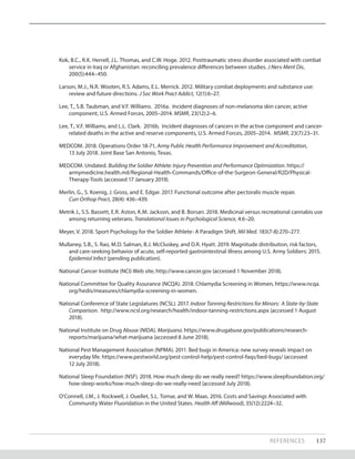 Kok, B.C., R.K. Herrell, J.L. Thomas, and C.W. Hoge. 2012. Posttraumatic stress disorder associated with combat
service in Iraq or Afghanistan: reconciling prevalence differences between studies. J Nerv Ment Dis,
200(5):444–450.
Larson, M.J., N.R. Wooten, R.S. Adams, E.L. Merrick. 2012. Military combat deployments and substance use:
review and future directions. J Soc Work Pract Addict, 12(1):6–27.
Lee, T., S.B. Taubman, and V.F. Williams. 2016a. Incident diagnoses of non-melanoma skin cancer, active
component, U.S. Armed Forces, 2005–2014. MSMR, 23(12):2–6.
Lee, T., V.F. Williams, and L.L. Clark. 2016b. Incident diagnoses of cancers in the active component and cancer-
related deaths in the active and reserve components, U.S. Armed Forces, 2005–2014. MSMR, 23(7):23–31.
MEDCOM. 2018. Operations Order 18-71, Army Public Health Performance Improvement and Accreditation,
13 July 2018. Joint Base San Antonio, Texas.
MEDCOM. Undated. Building the Soldier Athlete: Injury Prevention and Performance Optimization. https://
armymedicine.health.mil/Regional-Health-Commands/Office-of-the-Surgeon-General/R2D/Physical-
Therapy-Tools (accessed 17 January 2019).
Merlin, G., S. Koenig, J. Gross, and E. Edgar. 2017. Functional outcome after pectoralis muscle repair.
Curr Orthop Pract, 28(4): 436–439.
Metrik J., S.S. Bassett, E.R. Aston, K.M. Jackson, and B. Borsari. 2018. Medicinal versus recreational cannabis use
among returning veterans. Translational Issues in Psychological Science, 4:6–20.
Meyer, V. 2018. Sport Psychology for the Soldier Athlete- A Paradigm Shift. Mil Med. 183(7-8):270–277.
Mullaney, S.B., S. Rao, M.D. Salman, B.J. McCluskey, and D.R. Hyatt. 2019. Magnitude distribution, risk factors,
and care-seeking behavior of acute, self-reported gastrointestinal illness among U.S. Army Soldiers: 2015.
Epidemiol Infect (pending publication).
National Cancer Institute (NCI) Web site, http://www.cancer.gov (accessed 1 November 2018).
National Committee for Quality Assurance (NCQA). 2018. Chlamydia Screening in Women, https://www.ncqa.
org/hedis/measures/chlamydia-screening-in-women.
National Conference of State Legislatures (NCSL). 2017. Indoor Tanning Restrictions for Minors: A State-by-State
Comparison. http://www.ncsl.org/research/health/indoor-tanning-restrictions.aspx (accessed 1 August
2018).
National Institute on Drug Abuse (NIDA). Marijuana. https://www.drugabuse.gov/publications/research-
reports/marijuana/what-marijuana (accessed 8 June 2018).
National Pest Management Association (NPMA). 2011. Bed bugs in America: new survey reveals impact on
everyday life. https://www.pestworld.org/pest-control-help/pest-control-faqs/bed-bugs/ (accessed
12 July 2018).
National Sleep Foundation (NSF). 2018. How much sleep do we really need? https://www.sleepfoundation.org/
how-sleep-works/how-much-sleep-do-we-really-need (accessed July 2018).
O’Connell, J.M., J. Rockwell, J. Ouellet, S.L. Tomar, and W. Maas. 2016. Costs and Savings Associated with
Community Water Fluoridation in the United States. Health Aff (Millwood), 35(12):2224–32.
REFERENCES 137
 