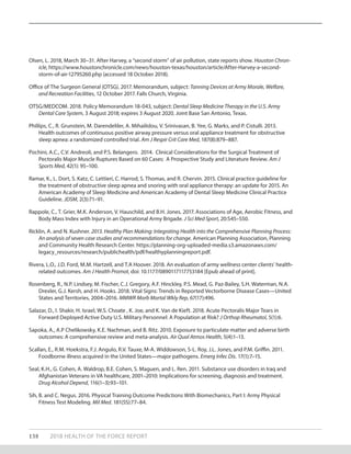 138 2018 HEALTH OF THE FORCE REPORT
Olsen, L. 2018, March 30–31. After Harvey, a “second storm” of air pollution, state reports show. Houston Chron-
icle, https://www.houstonchronicle.com/news/houston-texas/houston/article/After-Harvey-a-second-
storm-of-air-12795260.php (accessed 18 October 2018).
Office of The Surgeon General (OTSG). 2017. Memorandum, subject: Tanning Devices at Army Morale, Welfare,
and Recreation Facilities, 12 October 2017. Falls Church, Virginia.
OTSG/MEDCOM. 2018. Policy Memorandum 18-043, subject: Dental Sleep Medicine Therapy in the U.S. Army
Dental Care System, 3 August 2018; expires 3 August 2020. Joint Base San Antonio, Texas.
Phillips, C., R. Grunstein, M. Darendeliler, A. Mihailidou, V. Srinivasan, B. Yee, G. Marks, and P. Cistulli. 2013.
Health outcomes of continuous positive airway pressure versus oral appliance treatment for obstructive
sleep apnea: a randomized controlled trial. Am J Respir Crit Care Med, 187(8):879–887.
Pochini, A.C., C.V. Andreoli, and P.S. Belangero. 2014. Clinical Considerations for the Surgical Treatment of
Pectoralis Major Muscle Ruptures Based on 60 Cases: A Prospective Study and Literature Review. Am J
Sports Med, 42(1): 95–100.
Ramar, K., L. Dort, S. Katz, C. Lettieri, C. Harrod, S. Thomas, and R. Chervin. 2015. Clinical practice guideline for
the treatment of obstructive sleep apnea and snoring with oral appliance therapy: an update for 2015. An
American Academy of Sleep Medicine and American Academy of Dental Sleep Medicine Clinical Practice
Guideline. JDSM, 2(3):71–91.
Rappole, C., T. Grier, M.K. Anderson, V. Hauschild, and B.H. Jones. 2017. Associations of Age, Aerobic Fitness, and
Body Mass Index with Injury in an Operational Army Brigade. J Sci Med Sport, 20:S45–S50.
Ricklin, A. and N. Kushner. 2013. Healthy Plan Making: Integrating Health into the Comprehensive Planning Process:
An analysis of seven case studies and recommendations for change. American Planning Association, Planning
and Community Health Research Center. https://planning-org-uploaded-media.s3.amazonaws.com/
legacy_resources/research/publichealth/pdf/healthyplanningreport.pdf.
Rivera, L.O., J.D. Ford, M.M. Hartzell, and T.A Hoover. 2018. An evaluation of army wellness center clients’ health-
related outcomes. Am J Health Promot, doi: 10.1177/0890117117753184 [Epub ahead of print].
Rosenberg, R., N.P. Lindsey, M. Fischer, C.J. Gregory, A.F. Hinckley, P.S. Mead, G. Paz-Bailey, S.H. Waterman, N.A.
Drexler, G.J. Kersh, and H. Hooks. 2018. Vital Signs: Trends in Reported Vectorborne Disease Cases—United
States and Territories, 2004–2016. MMWR Morb Mortal Wkly Rep, 67(17):496.
Salazar, D., I. Shakir, H. Israel, W.S. Choate , K. Joe, and K. Van de Kieft. 2018. Acute Pectoralis Major Tears in
Forward Deployed Active Duty U.S. Military Personnel: A Population at Risk? J Orthop Rheumatol, 5(1):6.
Sapoka, A., A.P Chelikowsky, K.E. Nachman, and B. Ritz. 2010. Exposure to particulate matter and adverse birth
outcomes: A comprehensive review and meta-analysis. Air Qual Atmos Health, 5(4):1–13.
Scallan, E., R.M. Hoekstra, F.J. Angulo, R.V. Tauxe, M-A. Widdowson, S-L. Roy, J.L. Jones, and P.M. Griffin. 2011.
Foodborne illness acquired in the United States—major pathogens. Emerg Infec Dis. 17(1):7–15.
Seal, K.H., G. Cohen, A. Waldrop, B.E. Cohen, S. Maguen, and L. Ren. 2011. Substance use disorders in Iraq and
Afghanistan Veterans in VA healthcare, 2001–2010: Implications for screening, diagnosis and treatment.
Drug Alcohol Depend, 116(1–3):93–101.
Sih, B. and C. Negus. 2016. Physical Training Outcome Predictions With Biomechanics, Part I: Army Physical
Fitness Test Modeling. Mil Med. 181(5S):77–84.
 