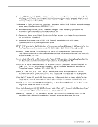 Simmons, A.M. 2016, April 21–22. The world’s trash crisis, and why many Americans are oblivious. Los Angeles
Times, http://www.latimes.com/world/global-development/la-fg-global-trash-20160422-20160421-snap-
htmlstory.html (accessed May 2018).
Sutherland, K., C. Phillips, and P. Cistulli. 2015. Efficacy versus effectiveness in the treatment of obstructive sleep
apnea: cpap and oral appliances. JDSM, 2(4):175–181.
U.S. Army Medical Department (AMEDD). Undated. Building the Soldier Athlete. Injury Prevention and
Performance Optimization, https://armymedicine.health.mil.
U.S. Department of Agriculture (USDA). 2018. Choose My Plate Web site, https://www.choosemyplate.gov/
MyPlate (accessed 19 July 2018).
U.S. Preventive Services Task Force (USPSTF). 2018. Published Recommendations, https://www.
uspreventiveservicestaskforce.org/BrowseRec/Index.
USPSTF. 2016. Screening for Syphilis Infection in Nonpregnant Adults and Adolescents. US Preventive Services
Task Force Recommendation Statement. JAMA, 16;315(21):2321–2327. doi:10.1001/jama.2016.5824.
Van Raalte, J. and A. Vincent. 2017. Psychology. Self-Talk in Sport and Performance. Oxford Research
Encyclopedias [Internet], http://psychology.oxfordre.com/view/10.1093/acrefore/9780190236557.001.0001/
acrefore-9780190236557-e-157.
Verweij, L.M., J. Coffeng, W. van Mechelen, and K.I. Proper. 2011. Meta‐analyses of workplace physical activity
and dietary behaviour interventions on weight outcomes. Obes Rev, 12(6):406–429.
Watkins, E.Y., A. Spiess, I. Abdul-Rahman, C. Hill, N. Gibson, J. Nichols, V. McLeod, L. Johnson, T. Mitchell, J.A.
Pecko, and K. Cox. 2018. Adjusting Suicide Rates in a Military Population: Methods to Determine the
Appropriate Standard Population. AJPH, 108(6): 769–776.
Wehner, M.R., M.L. Shive, M-M. Chren, J. Han, A.A. Qureshi, and E. Linos. 2012. Indoor tanning and non-
melanoma skin cancer: systematic review and meta-analysis. BMJ, 345: e-5909. doi: 10.1136/bmj.e5909.
White, D.W, J.C. Wenke, D.S. Mosely, S.B. Mountcastle, and C.J. Basamania. 2007. Incidence of Major Tendon
Ruptures and Anterior Cruciate Ligament Tears in US Army Soldiers. Am J Sports Med, 35(8): 1308–1314.
Wilson, K. and D. Brookfield. 2009. Effect of Goal Setting on Motivation and Adherence in a Six Week Exercise
Program. Int J Sport Exerc Psychol. 7(1):89–100.
World Health Organization (WHO). 2018. The Known Health Effects of UV – Frequently Asked Questions. http://
www.who.int/uv/faq/uvhealtfac/en/index2.html (accessed June 2018).
WHO Expert Committee on Drug Dependence. 2017. 5F-ADB: Critical Review Report. http://www.who.int/
medicines/access/controlled-substances/CriticalReview_5F-ADB.pdf (accessed 8 June 2018).
REFERENCES 139
 
