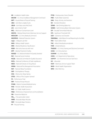 ACRONYMS AND ABBREVIATIONS 141
IHI – Installation Health Index
IMCOM – U.S. Army Installation Management Command
IRPT – Injured Reserve Physical Training
JBLE – Joint Base Langley-Eustis
JBLM – Joint Base Lewis-McChord
JCS – Joint Chiefs of Staff
MCL – Maximum Contaminant Level
MDVSS – Medical Detachment Veterinary Service Support
MEDCOM – U.S. Army Medical Command
MEDPROS – Medical Protection System
mg/L – milligrams per liter
MHS – Military Health System
MRC – Medical Readiness Classification
MSM – Men who have sex with men
MTF – Medical Treatment Facility
NAAQS – U.S. National Ambient Air Quality Standard
NCI – National Cancer Institute
NCQA – National Committee for Quality Assurance
NCSL – National Conference of State Legislatures
NIDA – National Institute on Drug Abuse
NPMA – National Pest Management Association
NSF – National Sleep Foundation
OAT – Oral Appliance Therapy
OSA – Obstructive Sleep Apnea
OTSG – Office of The Surgeon General
P3 – Performance Triad
PAP – Positive Airway Pressure
PCMH – Patient Centered Medical Home
PHA – Periodic Health Assessment
PHS – U.S. Public Health Service
PI&A – Performance Improvement and Accreditation
PM – Preventive Medicine
PM2.5
– Fine particulate matter
PMM – Pectoralis Major Muscles
PMT – Pectoralis Major Tendons
PT – Physical Training
PTSD – Posttraumatic Stress Disorder
PWS – Public Water System(s)
SAN – Sleep, Activity, and Nutrition
SD – Standard Deviation
SDWA – Safe Drinking Water Act
SDWIS – Safe Drinking Water Information System
STI – Sexually Transmitted Infection
STS – Significant Threshold Shift
SUD – Substance Use Disorder
SWARWeb – Solid Waste Annual Reporting for the Web
TCR – Total Coliform Rule
THC – delta-9-tetrahydrocannabinol
THM – trihalomethanes
TRADOC – U.S. Army Training and Doctrine Command
USAG – U.S. Army Garrison
USARAK – U.S. Army Alaska
USDA – U.S. Department of Agriculture
USPSTF – U.S. Preventive Services Task Force
UV – Ultraviolet
VSST – Veterinary Service Support Team
WHO – World Health Organization
WNV – West Nile Virus
 