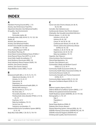 Appendices
142 2018 HEALTH OF THE FORCE REPORT
INDEX
A
Aberdeen Proving Ground (APG), 1, 115
Activity. (See Performance Triad (P3).)
Adjustment disorders (See Behavioral health.)
Air quality. (See Environment.)
Ozone, 49
Particulate matter, 48
Air Quality Index (AQI), 48-49, 72, 115, 122, 126
Alaska, 28
Alcohol. (See Substance use.)
Anxiety. (See Behavioral health.)
Armed Forces Health Surveillance Branch
	 (AFHSB), 117, 119–120
Army Hearing Program (AHP), 36
Army Master Planning, 45
Army Patient Centered Medical Home (PCMH), 7
Army Physical Fitness Test (APFT), 6, 32–33
Army Public Health Accreditation, 77
Army Resiliency Directorate (ARD), 118
Army Substance Abuse Program (ASAP), 118
Arthritis. (See Chronic disease.)
Asthma. (See Chronic disease.)
Army Wellness Center (AWC), 7–8, 29
B
Behavioral health (BH), 2, 14–19, 72, 115, 117,
Adjustment disorders, 14–15, 117
Anxiety, 14–15, 23, 117
Data portal, 18
Depression, 14
Embedded behavioral health (EBH), 19
Mental skills training, 6
Mood disorders, 6, 14–15, 117
No-show rates, 17
Personality disorders, 14–15, 117
Posttraumatic stress disorder (PTSD), 4, 14–18, 	
	 22, 117
Psychosis, 14-15
Rates by installation, 79–113
Service Line, 18
Substance use disorders, 15
Behavioral Risk Factor Surveillance System (BRFSS),
	 27, 31, 119	
Body Mass Index (BMI), 7, 26–29, 72, 118–119
C
Cancer (see also Chronic disease), 26–28, 45,
	 50, 54, 188
Cannabis. (See Substance use.)
Cardiovascular disease. (See Chronic disease.)
Chlamydia. (See Sexually transmitted infection.)
Chronic disease, 1, 5, 42–45, 126
Arthritis, 6, 42–43, 120
Asthma, 42–43, 120
Cancer, 41–44, 50, 54, 120
Cardiovascular disease, 42–43, 48, 120
Chronic obstructive pulmonary disease
	 (COPD), 42–43, 120
Diabetes, 6, 26, 42–43, 48, 120
Hypertension, 26, 42–43, 120
Rates by installation, 79–113
Cigarette. (See Tobacco.)
Cimex lectularius (See Environment.)
Clinical Data Repository, 118
Cocaine. (See Substance use.)
Commander’s Ready and Resilient Council
	 (CR2C), 8, 12, 32, 70–71
Community Health Assessment (CHA), 70
Community Health Status Assessment (CHSA), 70
Community Resource Guide, 53
Community Strengths and Themes Assessment
	 (CSTA), 70–71
Community Water System (CWS), 51–53, 124
Consumer Confidence Report (CCR), 53, 123
D
Defense Logistics Agency (DLA), 55
Defense Medical Surveillance System (DMSS), 1, 117
Defense Occupational and Environmental
Health Readiness System (DOEHRS), 36–37, 119–120,
Demographics, 5, 115, 127
Age, 5
Population, 5
Sex, 5
Dental Sleep Medicine (DSM), 25
Diabetes (See Chronic disease.)
Disease Reporting System, internet (DRSi), 36, 119
DOEHRS-Hearing Conservation (DOEHRS-HC), 40, 119
DOEHRS-Industrial Hygiene (DOEHRS-IH), 41
Drinking water quality. (See Environment.)
 
