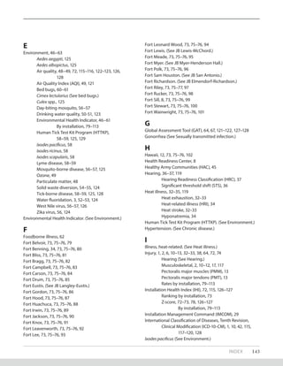 INDEX 143
E
Environment, 46–63
Aedes aegypti, 125
Aedes albopictus, 125
Air quality, 48–49, 72, 115–116, 122–123, 126,
		 128
Air Quality Index (AQI), 49, 121
Bed bugs, 60–61
Cimex lectularius (See bed bugs.)
Culex spp., 125
Day-biting mosquito, 56–57
Drinking water quality, 50-51, 123
Environmental Health Indicator, 46–61
		 By installation, 79–113
Human Tick Test Kit Program (HTTKP),
		 58–59, 125, 129
Ixodes pacificus, 58
Ixodes ricinus, 58	
Ixodes scapularis, 58
Lyme disease, 58–59
Mosquito-borne disease, 56–57, 125
Ozone, 49
Particulate matter, 48
Solid waste diversion, 54–55, 124
Tick-borne disease, 58–59, 125, 128
Water fluoridation, 3, 52–53, 124
West Nile virus, 56–57, 126
Zika virus, 56, 124
Environmental Health Indicator. (See Environment.)
F
Foodborne illness, 62
Fort Belvoir, 73, 75–76, 79
Fort Benning, 34, 73, 75–76, 80
Fort Bliss, 73, 75–76, 81
Fort Bragg, 73, 75–76, 82
Fort Campbell, 73, 75–76, 83
Fort Carson, 73, 75–76, 84
Fort Drum, 73, 75–76, 85
Fort Eustis. (See JB Langley-Eustis.)
Fort Gordon, 73, 75–76, 86
Fort Hood, 73, 75–76, 87
Fort Huachuca, 73, 75–76, 88
Fort Irwin, 73, 75–76, 89
Fort Jackson, 73, 75–76, 90
Fort Knox, 73, 75–76, 91
Fort Leavenworth, 73, 75–76, 92
Fort Lee, 73, 75–76, 93
Fort Leonard Wood, 73, 75–76, 94
Fort Lewis. (See JB Lewis-McChord.)
Fort Meade, 73, 75–76, 95
Fort Myer. (See JB Myer-Henderson Hall.)
Fort Polk, 73, 75–76, 96
Fort Sam Houston. (See JB San Antonio.)
Fort Richardson. (See JB Elmendorf-Richardson.)
Fort Riley, 73, 75–77, 97
Fort Rucker, 73, 75–76, 98
Fort Sill, 8, 73, 75–76, 99
Fort Stewart, 73, 75–76, 100
Fort Wainwright, 73, 75–76, 101
G
Global Assessment Tool (GAT), 64, 67, 121–122, 127–128
Gonorrhea (See Sexually transmitted infection.)
H
Hawaii, 12, 73, 75–76, 102
Health Readiness Center, 8
Healthy Army Communities (HAC), 45
Hearing, 36–37, 119
	 Hearing Readiness Classification (HRC), 37
	 Significant threshold shift (STS), 36
Heat illness, 32–35, 119
	 Heat exhaustion, 32–33
	 Heat-related illness (HRI), 34
	 Heat stroke, 32–33
	 Hyponatremia, 34
Human Tick Test Kit Program (HTTKP). (See Environment.)
Hypertension. (See Chronic disease.)
I
Illness, heat-related. (See Heat illness.)
Injury, 1, 2, 6, 10–13, 32–33, 38, 64, 72, 74
	 Hearing (See Hearing.)
	 Musculoskeletal, 2, 10–12, 17, 117
	 Pectoralis major muscles (PMM), 13
	 Pectoralis major tendons (PMT), 13
	 Rates by installation, 79–113
Installation Health Index (IHI), 72, 115, 126–127
	 Ranking by installation, 73
	 Z-score, 72–73, 78, 126–127
		 By installation, 79–113
Installation Management Command (IMCOM), 29
International Classification of Diseases, Tenth Revision, 	
	 Clinical Modification (ICD-10-CM), 1, 10, 42, 115,
		117–120, 128
Ixodes pacificus (See Environment.)
 