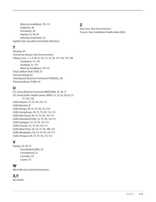 Rates by installation, 79–113
Sedatives, 20	
Stimulants, 20
Vaping, 23, 34–35
Voluntary treatment, 22
Syphilis (See Sexually transmitted infection.)
T
Tanning, 44
Tick-borne disease. (See Environment.)
Tobacco use, 1, 3, 4, 30–31, 42, 72, 74, 76, 115–116, 119, 126
Smokeless, 31, 119
Smoking, 31, 119
Rates by installation, 79–113
Total Coliform Rule (TCR), 51
Toxicity testing, 63
Training and Doctrine Command (TRADOC), 38
Trihalomethane (THM), 50
U
U.S. Army Medical Command (MEDCOM), 18, 28, 77
U.S. Army Public Health Center (APHC), 4, 23, 45, 59, 63, 71, 	
	 77, 116–118
USAG Bavaria, 73, 75–76, 110–111
USAG Benelux, 8
USAG Daegu, 49, 73, 75–76, 112–113
USAG Humphreys, 49, 73, 75–76, 112–113
USAG Red Cloud, 49, 73, 75–76, 112–113
USAG Rheinland-Pfalz, 73, 75–76, 110–111
USAG Stuttgart, 73, 75–76, 110–111
USAG Vicenza, 73, 75–76, 110–111
USAG West Point, 50, 73, 75–76, 108, 127
USAG Wiesbaden, 50, 73, 75–76, 110–111
USAG Yongsan, 49, 73, 75–76, 112–113
V
Vaping, 23, 30–31
Cannabidiol (CBD), 23
Cannabinoid, 23
Cannabis, 23
e-juice, 23
W
West Nile virus (See Environment.)
X,Y
No entries.
Z
Zika virus. (See Environment.)
Z-score. (See Installation Health Index (IHI).)
INDEX 145
 