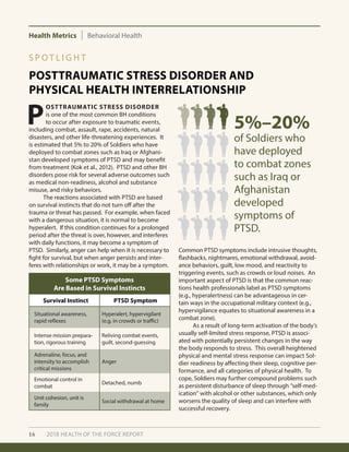 Health Metrics Behavioral Health
16 2018 HEALTH OF THE FORCE REPORT
POSTTRAUMATIC STRESS DISORDER AND
PHYSICAL HEALTH INTERRELATIONSHIP
S P O T L I G H T
P
OSTTRAUMATIC STRESS DISORDER
is one of the most common BH conditions
to occur after exposure to traumatic events,
including combat, assault, rape, accidents, natural
disasters, and other life-threatening experiences. It
is estimated that 5% to 20% of Soldiers who have
deployed to combat zones such as Iraq or Afghani-
stan developed symptoms of PTSD and may benefit
from treatment (Kok et al., 2012). PTSD and other BH
disorders pose risk for several adverse outcomes such
as medical non-readiness, alcohol and substance
misuse, and risky behaviors.
	 The reactions associated with PTSD are based
on survival instincts that do not turn off after the
trauma or threat has passed. For example, when faced
with a dangerous situation, it is normal to become
hyperalert. If this condition continues for a prolonged
period after the threat is over, however, and interferes
with daily functions, it may become a symptom of
PTSD. Similarly, anger can help when it is necessary to
fight for survival, but when anger persists and inter-
feres with relationships or work, it may be a symptom.
Common PTSD symptoms include intrusive thoughts,
flashbacks, nightmares, emotional withdrawal, avoid-
ance behaviors, guilt, low mood, and reactivity to
triggering events, such as crowds or loud noises. An
important aspect of PTSD is that the common reac-
tions health professionals label as PTSD symptoms
(e.g., hyperalertness) can be advantageous in cer-
tain ways in the occupational military context (e.g.,
hypervigilance equates to situational awareness in a
combat zone).
	 As a result of long-term activation of the body’s
usually self-limited stress response, PTSD is associ-
ated with potentially persistent changes in the way
the body responds to stress. This overall heightened
physical and mental stress response can impact Sol-
dier readiness by affecting their sleep, cognitive per-
formance, and all categories of physical health. To
cope, Soldiers may further compound problems such
as persistent disturbance of sleep through ”self-med-
ication” with alcohol or other substances, which only
worsens the quality of sleep and can interfere with
successful recovery.
Some PTSD Symptoms
Are Based in Survival Instincts
Survival Instinct PTSD Symptom
Situational awareness,
rapid reflexes
Hyperalert, hypervigilant
(e.g. in crowds or traffic)
Intense mission prepara-
tion, rigorous training
Reliving combat events,
guilt, second-guessing
Adrenaline, focus, and
intensity to accomplish
critical missions
Anger
Emotional control in
combat
Detached, numb
Unit cohesion, unit is
family
Social withdrawal at home
of Soldiers who
have deployed
to combat zones
such as Iraq or
Afghanistan
developed
symptoms of
PTSD.
5%–20%
 