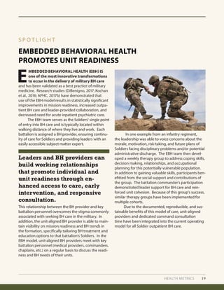 HEALTH METRICS 19
EMBEDDED BEHAVIORAL HEALTH
PROMOTES UNIT READINESS
S P O T L I G H T
E
MBEDDED BEHAVIORAL HEALTH (EBH) IS
one of the most innovative transformations
to occur in the delivery of military BH care
and has been validated as a best practice of military
medicine. Research studies (DiBenigno, 2017; Kochan
et al., 2016; APHC, 2017b) have demonstrated that
use of the EBH model results in statistically significant
improvements in mission readiness, increased outpa-
tient BH care and leader-provided collaboration, and
decreased need for acute inpatient psychiatric care.
	 The EBH team serves as the Soldiers’ single point
of entry into BH care and is typically located within
walking distance of where they live and work. Each
battalion is assigned a BH provider, ensuring continu-
ity of care for Soldiers and providing leaders with an
easily accessible subject matter expert.
This relationship between the BH provider and key
battalion personnel overcomes the stigma commonly
associated with seeking BH care in the military. In
addition, the unit-aligned BH provider is able to main-
tain visibility on mission readiness and BH trends in
the formation, specifically tailoring BH treatment and
education options to that battalion’s Soldiers. In the
EBH model, unit-aligned BH providers meet with key
battalion personnel (medical providers, commanders,
chaplains, etc.) on a regular basis to discuss the readi-
ness and BH needs of their units.
	 In one example from an infantry regiment,
the leadership was able to voice concerns about the
morale, motivation, risk-taking, and future plans of
Soldiers facing disciplinary problems and/or potential
administrative discharge. The EBH team then devel-
oped a weekly therapy group to address coping skills,
decision making, relationships, and occupational
planning for this potentially vulnerable population.
In addition to gaining valuable skills, participants ben-
efitted from the social support and contributions of
the group. The battalion commander’s participation
demonstrated leader support for BH care and rein-
forced unit cohesion. Because of this group’s success,
similar therapy groups have been implemented for
multiple cohorts.
	 Due to the documented, reproducible, and sus-
tainable benefits of this model of care, unit-aligned
providers and dedicated command consultation
time have been integrated into the current operating
model for all Soldier outpatient BH care.
Leaders and BH providers can
build working relationships
that promote individual and
unit readiness through en-
hanced access to care, early
intervention, and responsive
consultation.
 